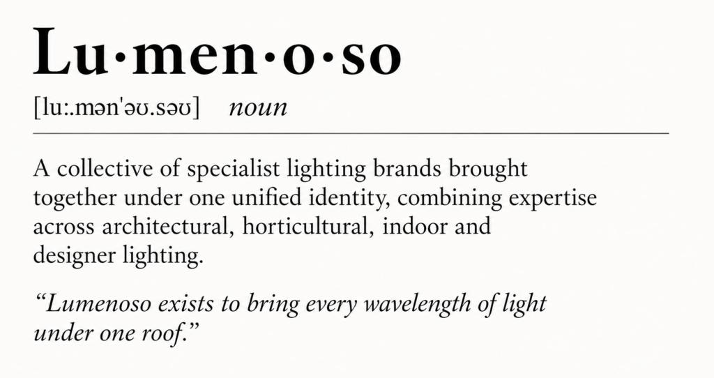 Lu·men·o·so[luː.mənˈəʊ.səʊ] noun

A collective of specialist lighting brands brought together under one unified identity, combining expertise across architectural, horticultural, indoor and designer lighting.

“Lumenoso exists to bring every wavelength of light under one roof.”
